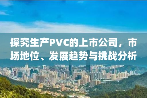 探究生產(chǎn)PVC的上市公司，市場地位、發(fā)展趨勢與挑戰(zhàn)分析