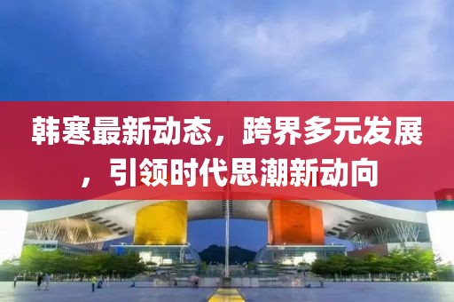 韓寒最新動(dòng)態(tài)，跨界多元發(fā)展，引領(lǐng)時(shí)代思潮新動(dòng)向