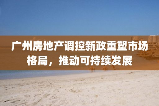 廣州房地產(chǎn)調(diào)控新政重塑市場(chǎng)格局，推動(dòng)可持續(xù)發(fā)展