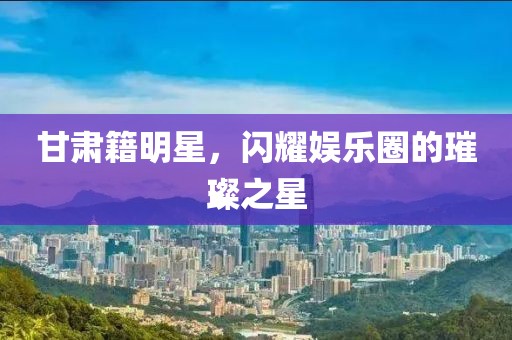 甘肅籍明星，閃耀娛樂圈的璀璨之星