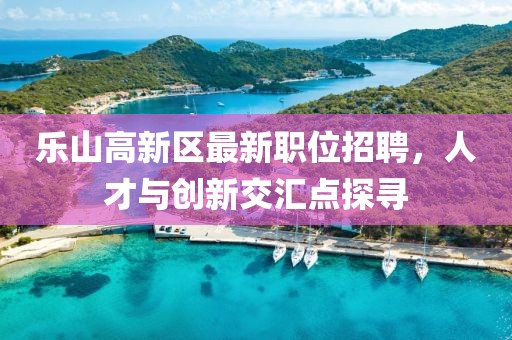 樂山高新區(qū)最新職位招聘，人才與創(chuàng)新交匯點(diǎn)探尋