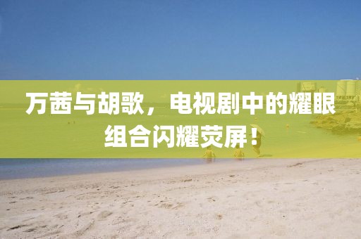 萬茜與胡歌，電視劇中的耀眼組合閃耀熒屏！