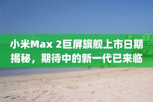 小米Max 2巨屏旗艦上市日期揭秘，期待中的新一代已來臨