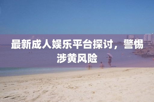 最新成人娛樂平臺探討，警惕涉黃風(fēng)險(xiǎn)