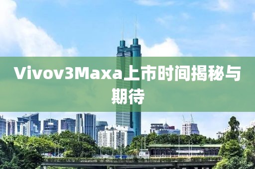 Vivov3Maxa上市時間揭秘與期待