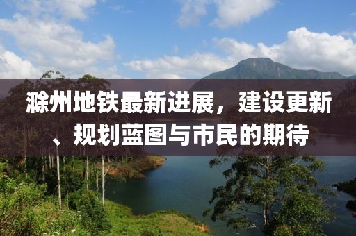 滁州地鐵最新進(jìn)展，建設(shè)更新、規(guī)劃藍(lán)圖與市民的期待