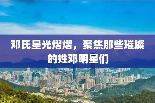 鄧氏星光熠熠，聚焦那些璀璨的姓鄧明星們