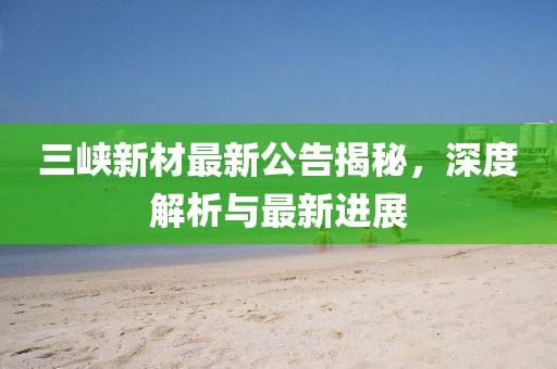 三峽新材最新公告揭秘，深度解析與最新進展