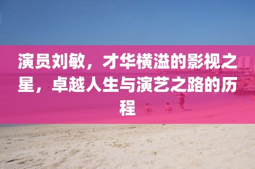 演員劉敏，才華橫溢的影視之星，卓越人生與演藝之路的歷程