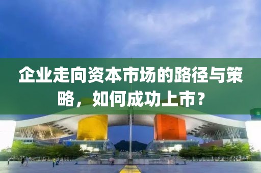 企業(yè)走向資本市場的路徑與策略，如何成功上市？