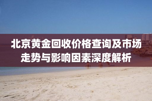 北京黃金回收價(jià)格查詢及市場(chǎng)走勢(shì)與影響因素深度解析