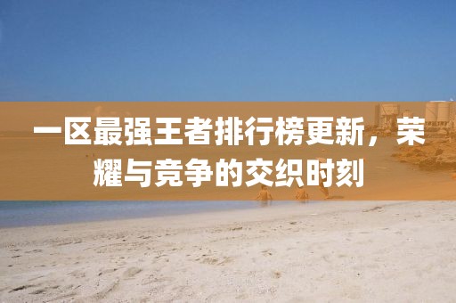 一區(qū)最強王者排行榜更新，榮耀與競爭的交織時刻