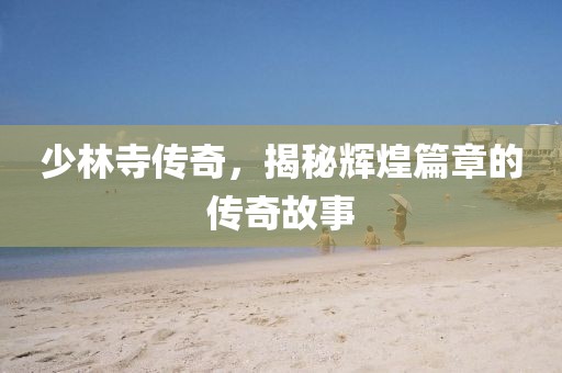 少林寺傳奇，揭秘輝煌篇章的傳奇故事