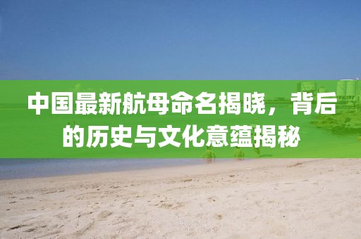 中國最新航母命名揭曉，背后的歷史與文化意蘊揭秘