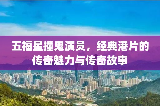 五福星撞鬼演員，經(jīng)典港片的傳奇魅力與傳奇故事