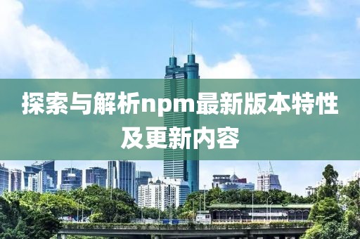 探索與解析npm最新版本特性及更新內(nèi)容