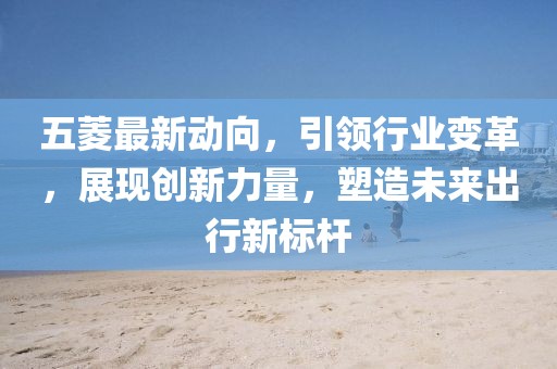 五菱最新動向，引領行業(yè)變革，展現(xiàn)創(chuàng)新力量，塑造未來出行新標桿