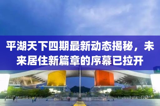 平湖天下四期最新動態(tài)揭秘，未來居住新篇章的序幕已拉開
