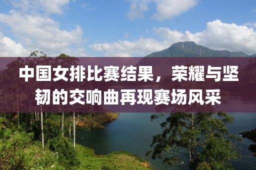 中國女排比賽結(jié)果，榮耀與堅(jiān)韌的交響曲再現(xiàn)賽場風(fēng)采
