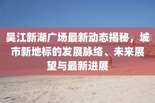 吳江新湖廣場最新動態(tài)揭秘，城市新地標的發(fā)展脈絡(luò)、未來展望與最新進展