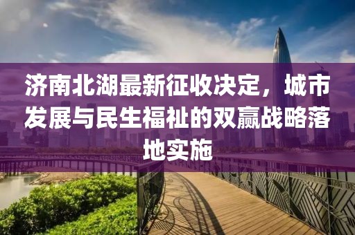 濟南北湖最新征收決定，城市發(fā)展與民生福祉的雙贏戰(zhàn)略落地實施