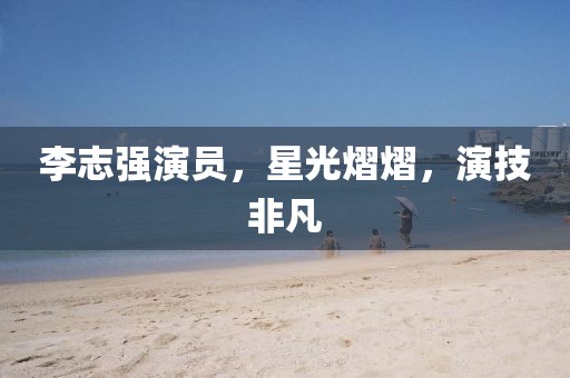 李志強(qiáng)演員，星光熠熠，演技非凡