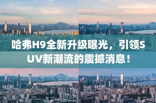 哈弗H9全新升級曝光，引領(lǐng)SUV新潮流的震撼消息！