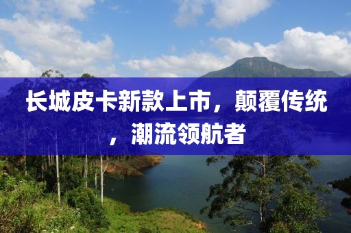 長(zhǎng)城皮卡新款上市，顛覆傳統(tǒng)，潮流領(lǐng)航者