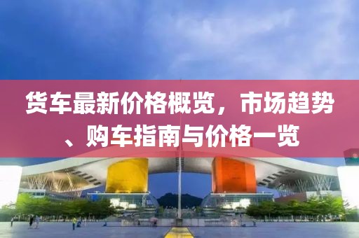 貨車最新價格概覽，市場趨勢、購車指南與價格一覽