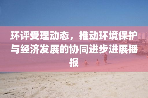 環(huán)評(píng)受理動(dòng)態(tài)，推動(dòng)環(huán)境保護(hù)與經(jīng)濟(jì)發(fā)展的協(xié)同進(jìn)步進(jìn)展播報(bào)