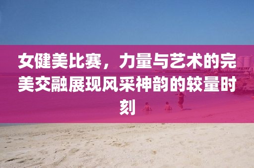 女健美比賽，力量與藝術(shù)的完美交融展現(xiàn)風(fēng)采神韻的較量時(shí)刻