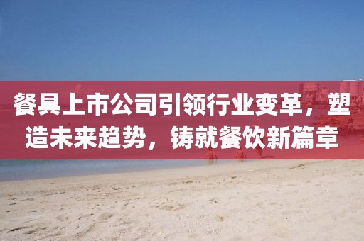 餐具上市公司引領(lǐng)行業(yè)變革，塑造未來趨勢(shì)，鑄就餐飲新篇章