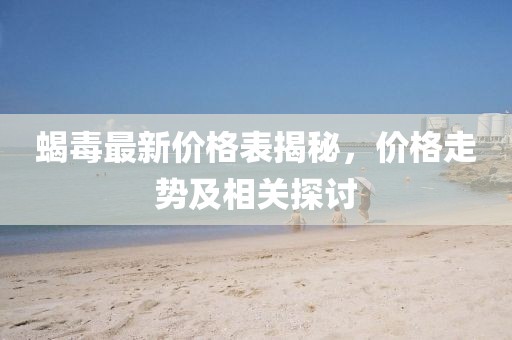 蝎毒最新價格表揭秘，價格走勢及相關(guān)探討