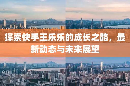 探索快手王樂(lè)樂(lè)的成長(zhǎng)之路，最新動(dòng)態(tài)與未來(lái)展望