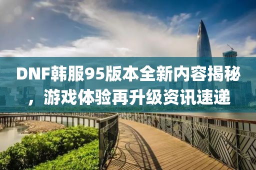 DNF韓服95版本全新內容揭秘，游戲體驗再升級資訊速遞