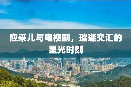 應(yīng)采兒與電視劇，璀璨交匯的星光時(shí)刻