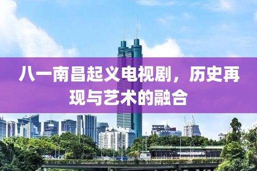 八一南昌起義電視劇，歷史再現(xiàn)與藝術(shù)的融合