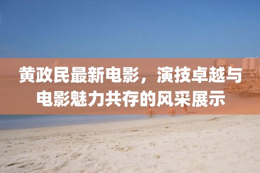 黃政民最新電影，演技卓越與電影魅力共存的風(fēng)采展示