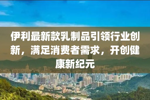 伊利最新款乳制品引領行業(yè)創(chuàng)新，滿足消費者需求，開創(chuàng)健康新紀元