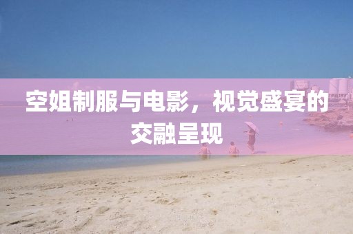 空姐制服與電影，視覺盛宴的交融呈現(xiàn)