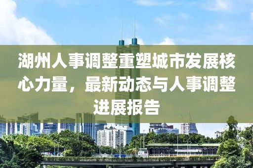 湖州人事調(diào)整重塑城市發(fā)展核心力量，最新動(dòng)態(tài)與人事調(diào)整進(jìn)展報(bào)告