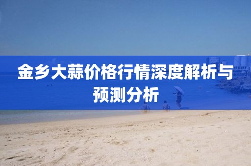 金鄉(xiāng)大蒜價(jià)格行情深度解析與預(yù)測(cè)分析